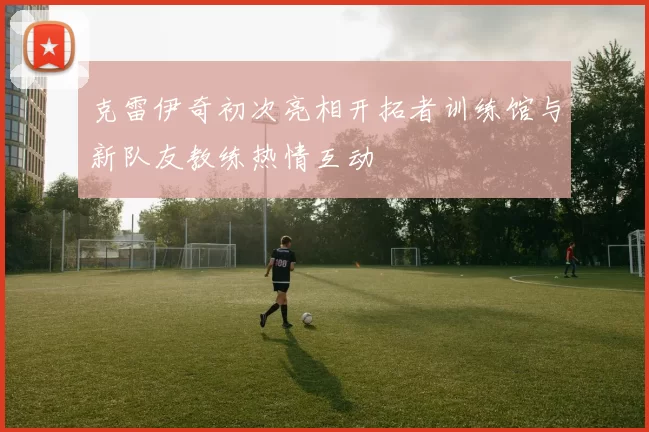 克雷伊奇初次亮相开拓者训练馆与新队友教练热情互动