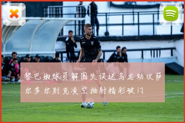 黎巴嫩球员解围失误送乌龙助攻萨尔多尔别克凌空抽射精彩破门