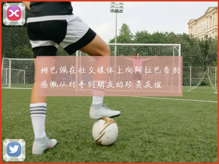 姆巴佩在社交媒体上向阿拉巴告别感慨从对手到朋友的珍贵友谊