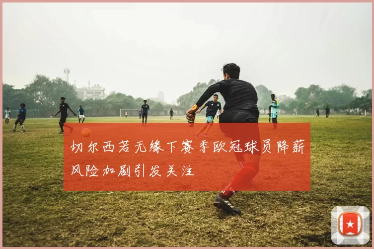 切尔西若无缘下赛季欧冠球员降薪风险加剧引发关注
