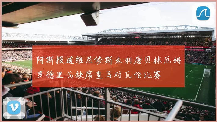 阿斯报道维尼修斯米利唐贝林厄姆罗德里戈缺席皇马对瓦伦比赛