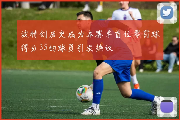 波特创历史成为本赛季首位零罚球得分35的球员引发热议