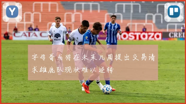 字母哥或将在未来几周提出交易请求雄鹿队现状难以逆转