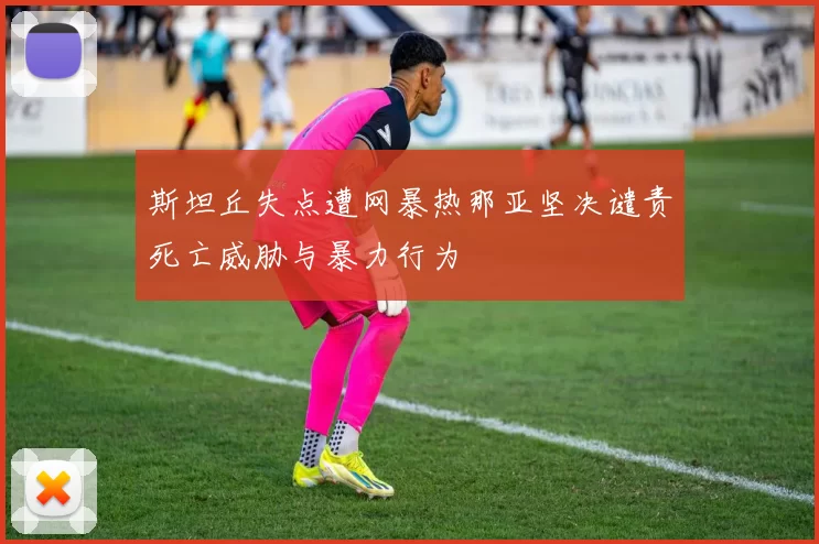 斯坦丘失点遭网暴热那亚坚决谴责死亡威胁与暴力行为