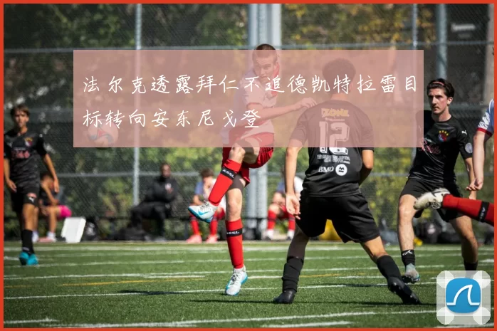 法尔克透露拜仁不追德凯特拉雷目标转向安东尼戈登